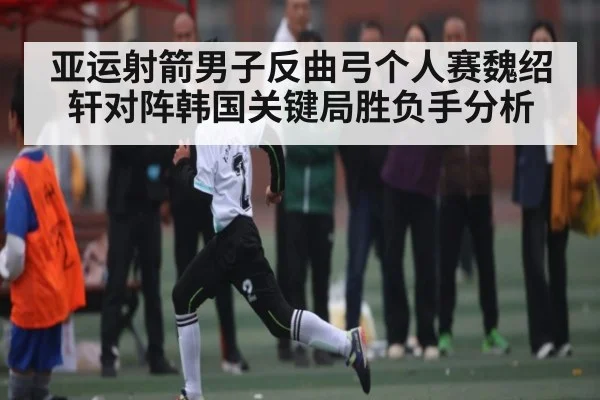 亚运射箭男子反曲弓个人赛魏绍轩对阵韩国关键局胜负手分析