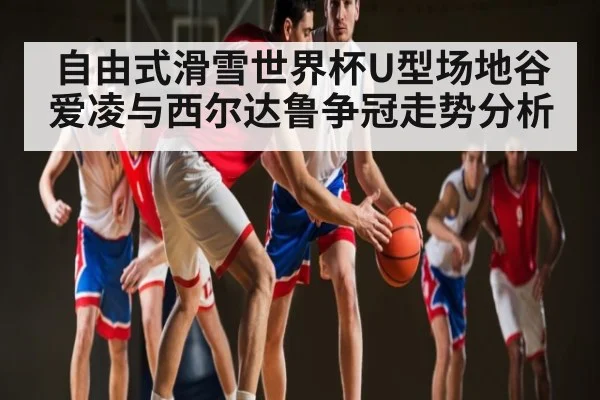 自由式滑雪世界杯U型场地谷爱凌与西尔达鲁争冠走势分析