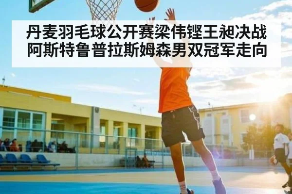 丹麦羽毛球公开赛梁伟铿王昶决战阿斯特鲁普拉斯姆森男双冠军走向